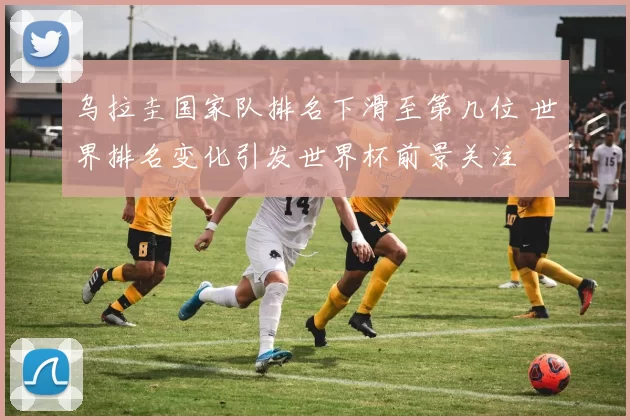 乌拉圭国家队排名下滑至第几位 世界排名变化引发世界杯前景关注