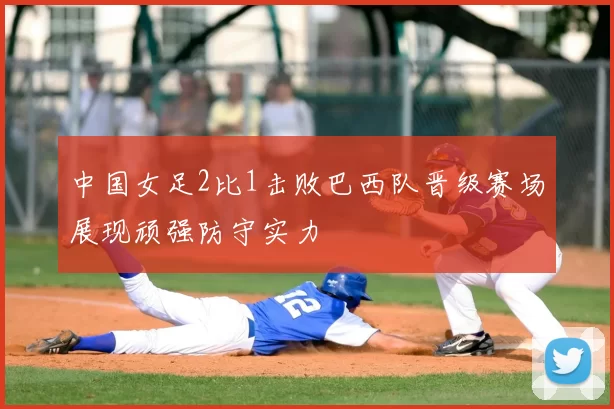 中国女足2比1击败巴西队晋级赛场展现顽强防守实力