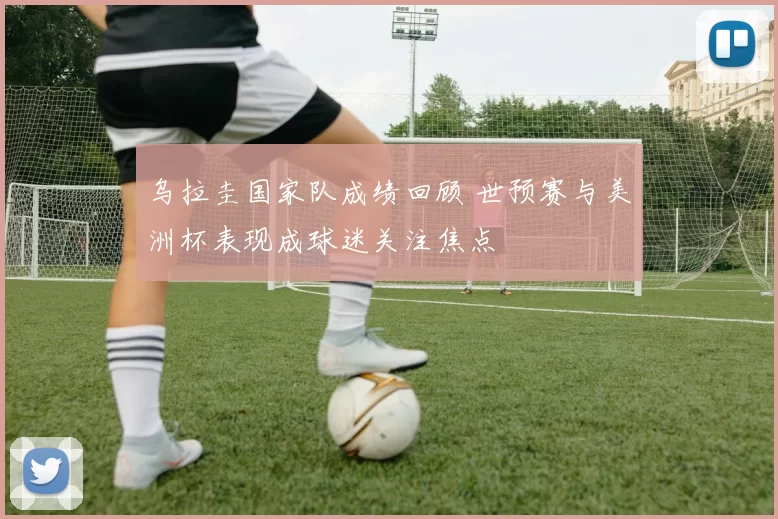 乌拉圭国家队成绩回顾 世预赛与美洲杯表现成球迷关注焦点