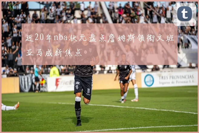 近20年nba状元盘点詹姆斯领衔文班亚马成新焦点