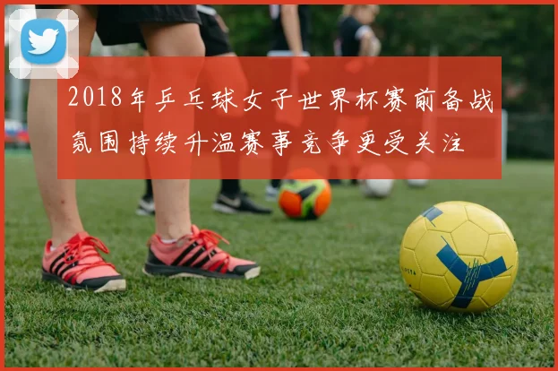 2018年乒乓球女子世界杯赛前备战氛围持续升温赛事竞争更受关注