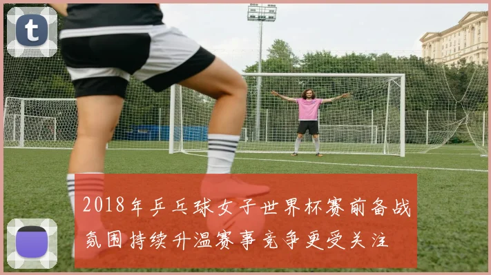 2018年乒乓球女子世界杯赛前备战氛围持续升温赛事竞争更受关注
