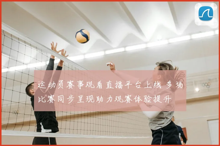 运动员赛事观看直播平台上线 多场比赛同步呈现助力观赛体验提升