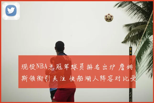 现役NBA总冠军球员排名出炉 詹姆斯领衔引关注 快船湖人阵容对比受关注