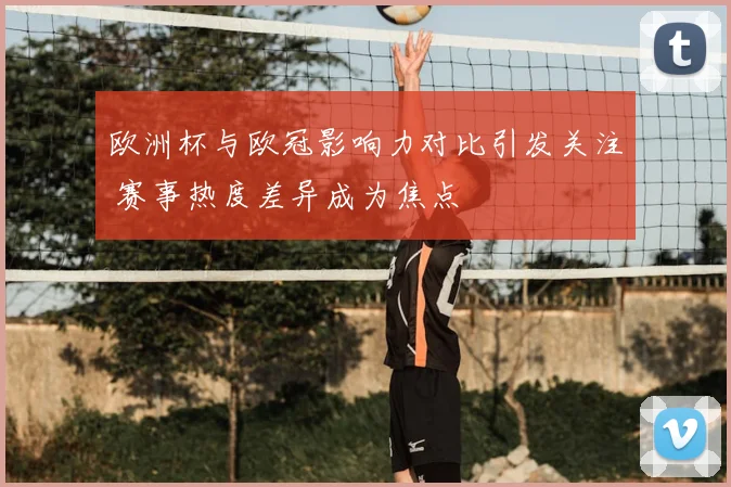 欧洲杯与欧冠影响力对比引发关注 赛事热度差异成为焦点