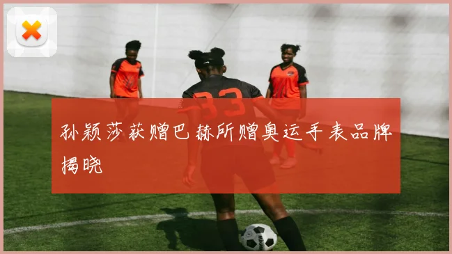 孙颖莎获赠巴赫所赠奥运手表品牌揭晓