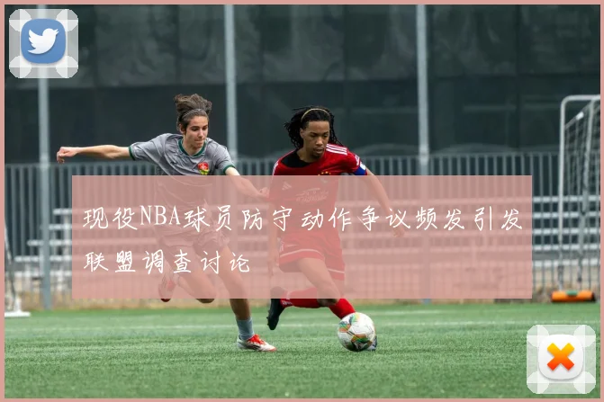 现役NBA球员防守动作争议频发引发联盟调查讨论