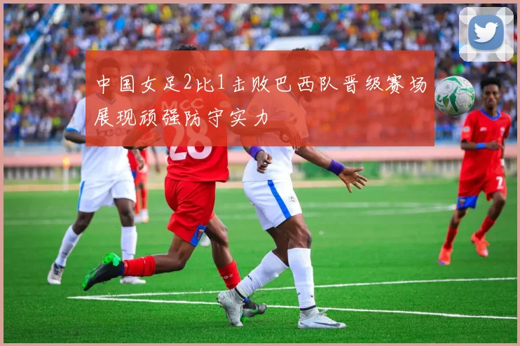 中国女足2比1击败巴西队晋级赛场展现顽强防守实力