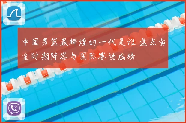 中国男篮最辉煌的一代是谁 盘点黄金时期阵容与国际赛场成绩