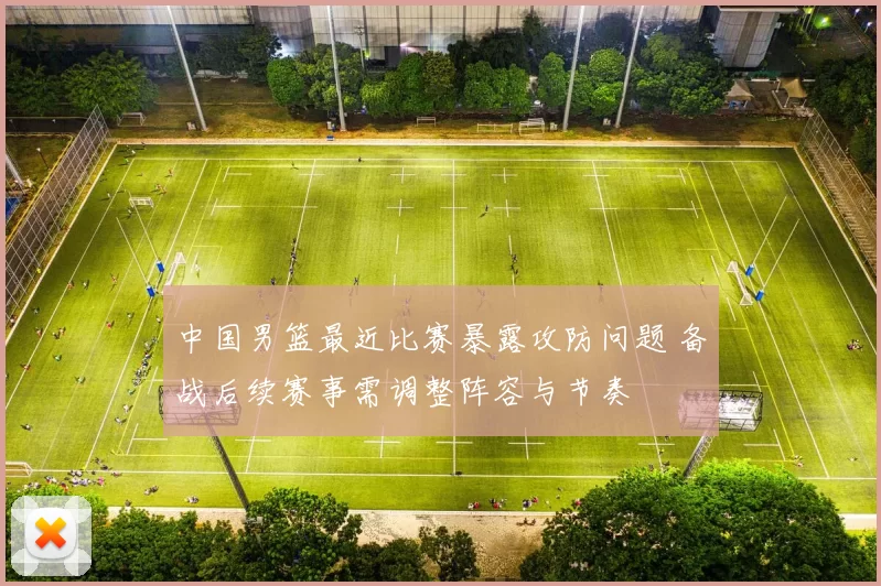 中国男篮最近比赛暴露攻防问题 备战后续赛事需调整阵容与节奏