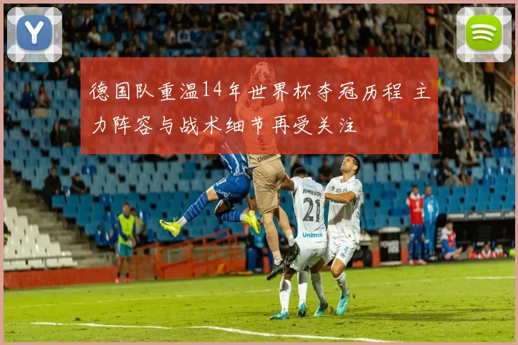 德国队重温14年世界杯夺冠历程 主力阵容与战术细节再受关注