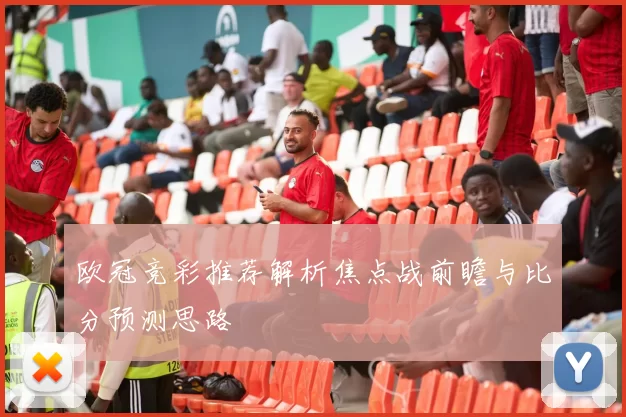 欧冠竞彩推荐解析焦点战前瞻与比分预测思路