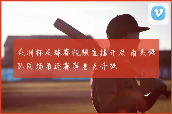 美洲杯足球赛视频直播开启 南美强队同场角逐赛事看点升级