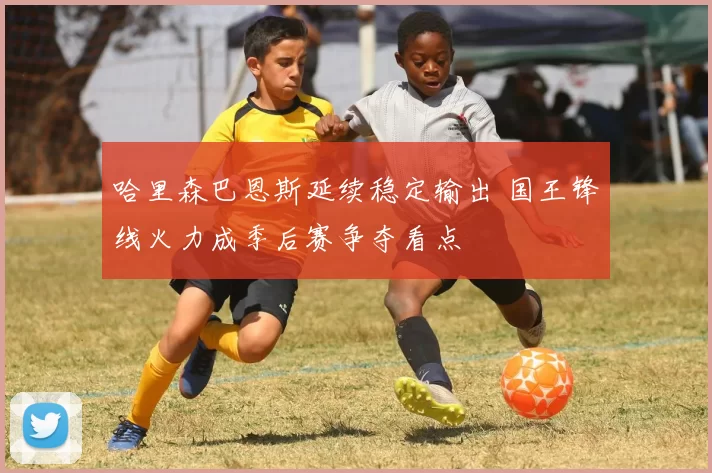 哈里森巴恩斯延续稳定输出 国王锋线火力成季后赛争夺看点