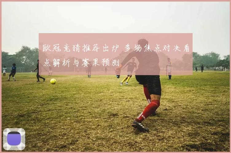 欧冠竞猜推荐出炉 多场焦点对决看点解析与赛果预测