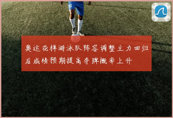 奥运花样游泳队阵容调整主力回归后成绩预期提高夺牌概率上升