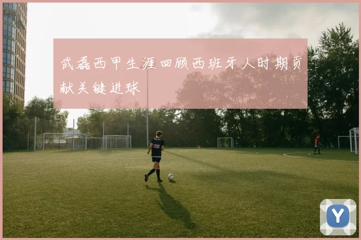 武磊西甲生涯回顾西班牙人时期贡献关键进球