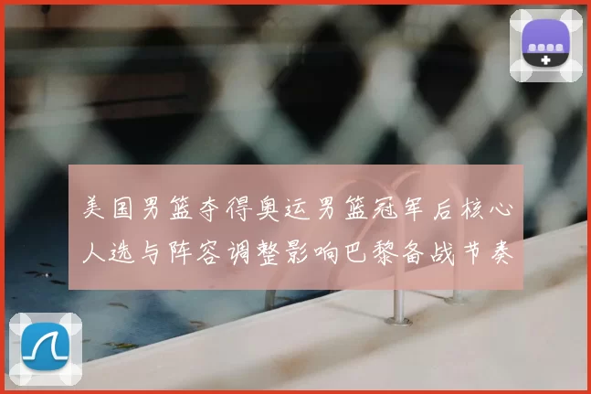 美国男篮夺得奥运男篮冠军后核心人选与阵容调整影响巴黎备战节奏