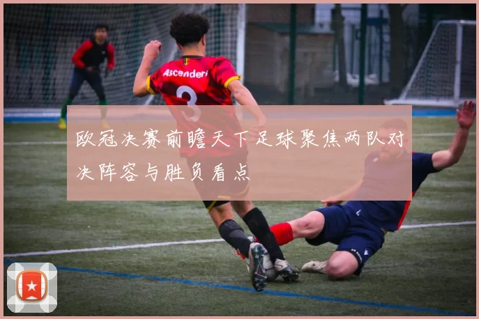 欧冠决赛前瞻天下足球聚焦两队对决阵容与胜负看点