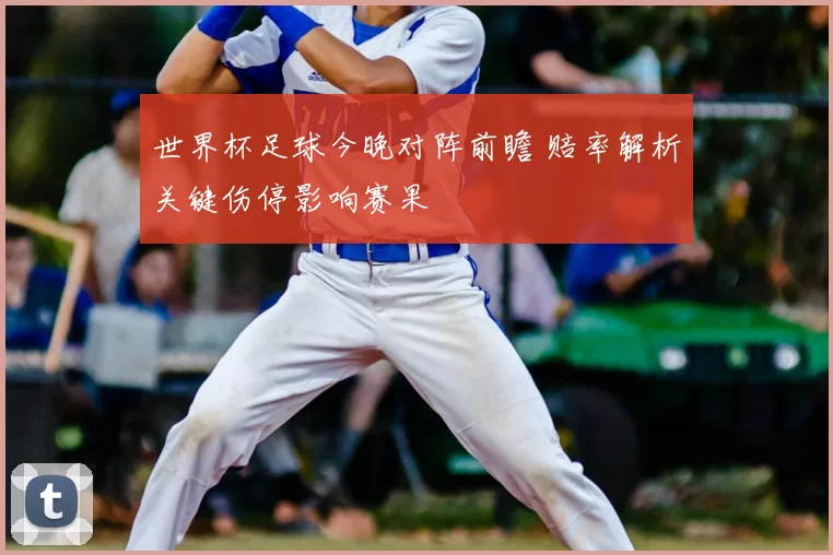 世界杯足球今晚对阵前瞻 赔率解析关键伤停影响赛果