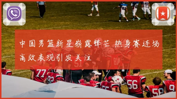 中国男篮新星崭露锋芒 热身赛连场高效表现引发关注