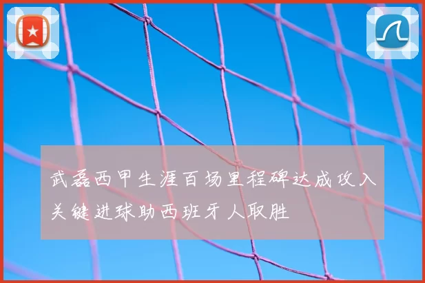 武磊西甲生涯百场里程碑达成攻入关键进球助西班牙人取胜