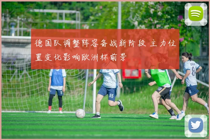 德国队调整阵容备战新阶段 主力位置变化影响欧洲杯前景