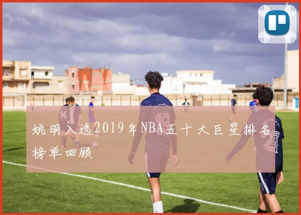 姚明入选2019年NBA五十大巨星排名榜单回顾