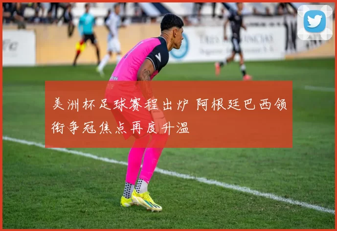 美洲杯足球赛程出炉 阿根廷巴西领衔争冠焦点再度升温