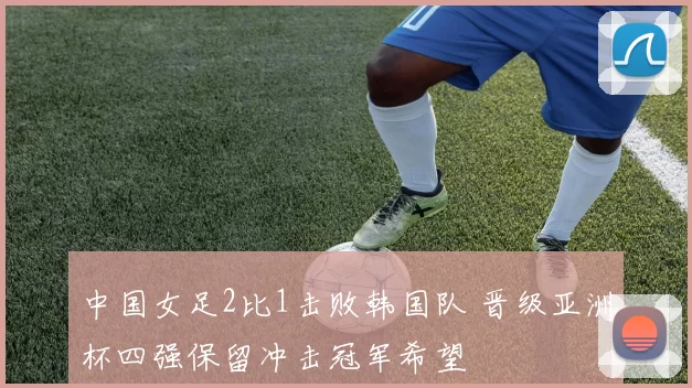 中国女足2比1击败韩国队 晋级亚洲杯四强保留冲击冠军希望