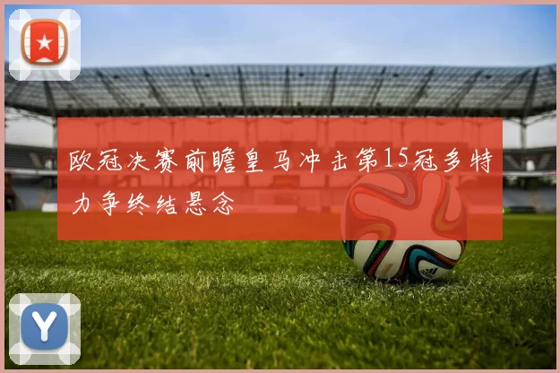 欧冠决赛前瞻皇马冲击第15冠多特力争终结悬念