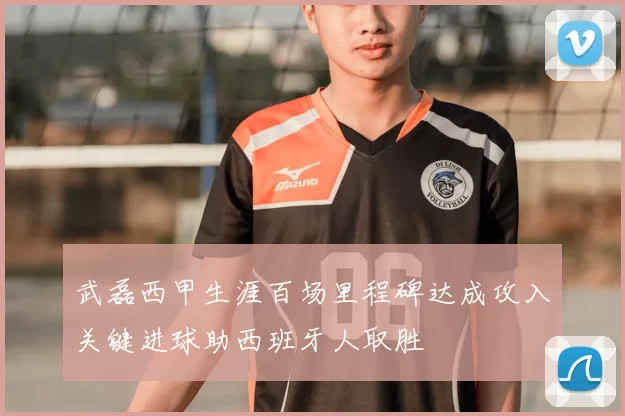 武磊西甲生涯百场里程碑达成攻入关键进球助西班牙人取胜