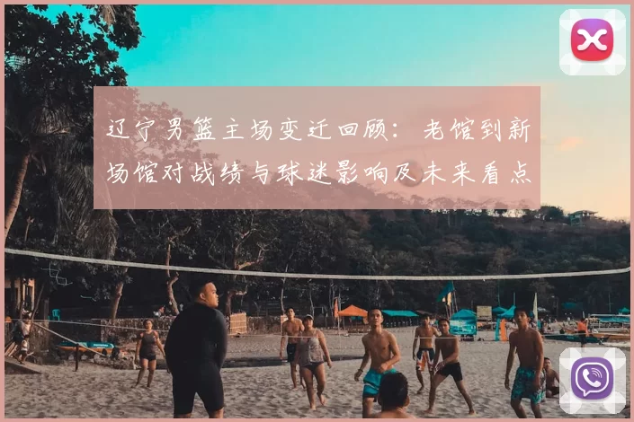 辽宁男篮主场变迁回顾:老馆到新场馆对战绩与球迷影响及未来看点