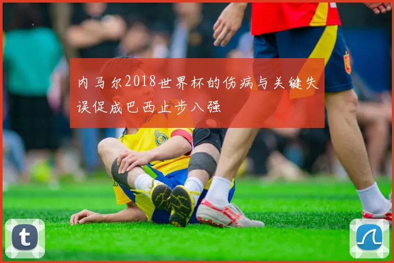 内马尔2018世界杯的伤病与关键失误促成巴西止步八强