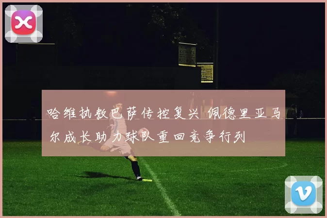 哈维执教巴萨传控复兴 佩德里亚马尔成长助力球队重回竞争行列