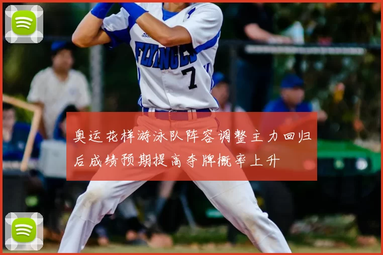 奥运花样游泳队阵容调整主力回归后成绩预期提高夺牌概率上升