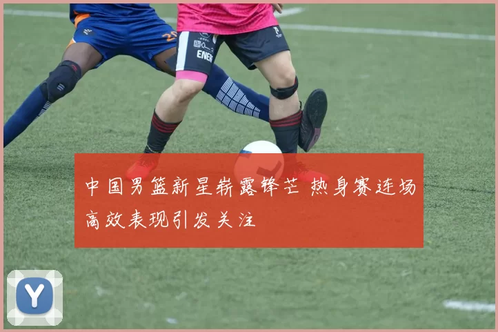 中国男篮新星崭露锋芒 热身赛连场高效表现引发关注