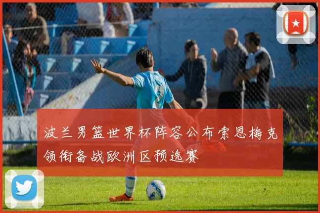 波兰男篮世界杯阵容公布索恩梅克领衔备战欧洲区预选赛