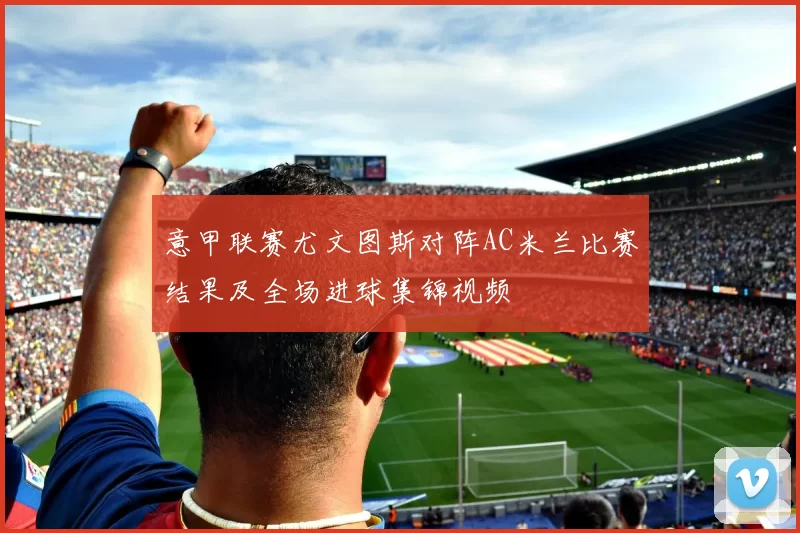 意甲联赛尤文图斯对阵AC米兰比赛结果及全场进球集锦视频