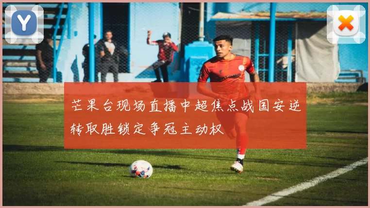 芒果台现场直播中超焦点战国安逆转取胜锁定争冠主动权
